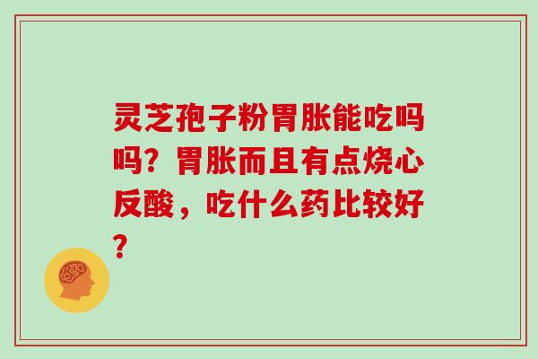 灵芝孢子粉胃胀能吃吗吗？胃胀而且有点烧心反酸，吃什么药比较好？