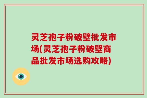 灵芝孢子粉破壁批发市场(灵芝孢子粉破壁商品批发市场选购攻略)
