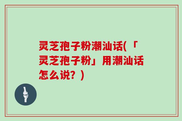 灵芝孢子粉潮汕话(「灵芝孢子粉」用潮汕话怎么说？)