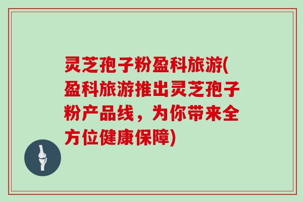 灵芝孢子粉盈科旅游(盈科旅游推出灵芝孢子粉产品线,为你带来全方位健康保障)-第1张图片-灵芝大师 灵芝孢子粉盈科旅游(盈科旅游推出灵芝孢子粉产品线,为你带来全方位健康保障)-第1张图片-灵芝大师