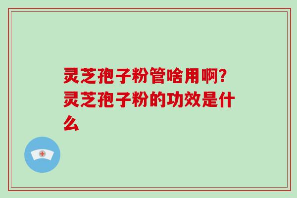 灵芝孢子粉管啥用啊？灵芝孢子粉的功效是什么