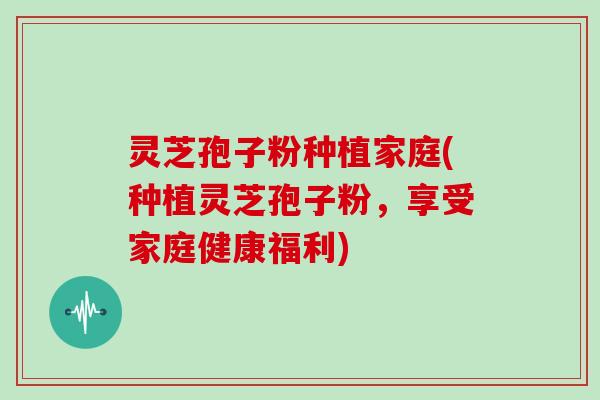 灵芝孢子粉种植家庭(种植灵芝孢子粉，享受家庭健康福利)