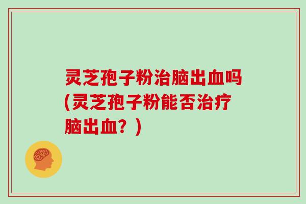 灵芝孢子粉治脑出血吗(灵芝孢子粉能否治疗脑出血？)
