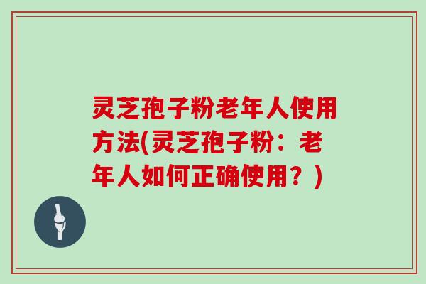 灵芝孢子粉老年人使用方法(灵芝孢子粉：老年人如何正确使用？)