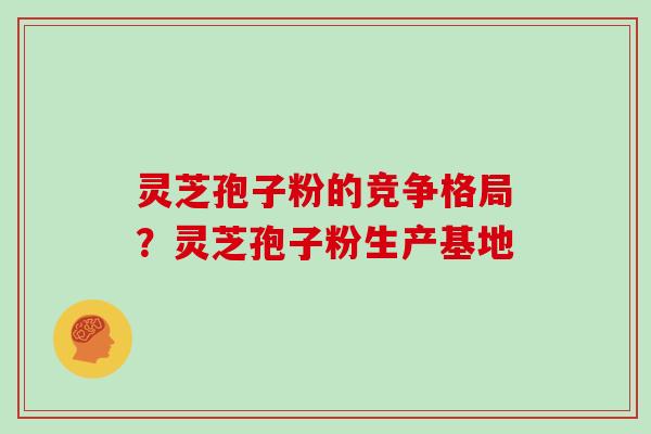 灵芝孢子粉的竞争格局？灵芝孢子粉生产基地