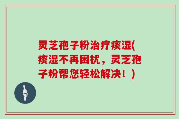 灵芝孢子粉治疗痰湿(痰湿不再困扰，灵芝孢子粉帮您轻松解决！)