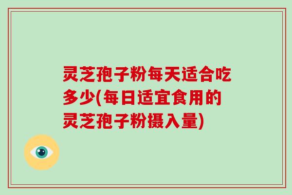 灵芝孢子粉每天适合吃多少(每日适宜食用的灵芝孢子粉摄入量)