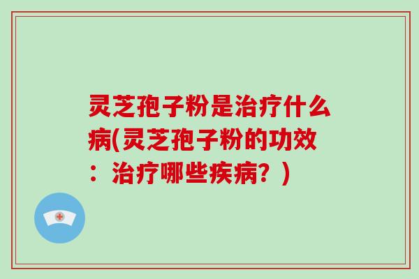 灵芝孢子粉是治疗什么病(灵芝孢子粉的功效：治疗哪些疾病？)