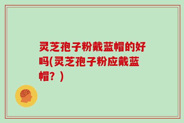 灵芝孢子粉戴蓝帽的好吗(灵芝孢子粉应戴蓝帽？)
