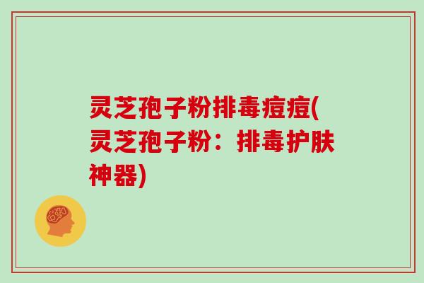 灵芝孢子粉排毒痘痘(灵芝孢子粉：排毒护肤神器)