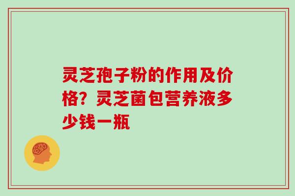 灵芝孢子粉的作用及价格？灵芝菌包营养液多少钱一瓶