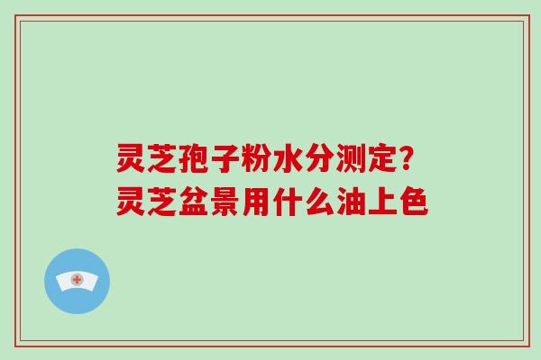 灵芝孢子粉水分测定？灵芝盆景用什么油上色