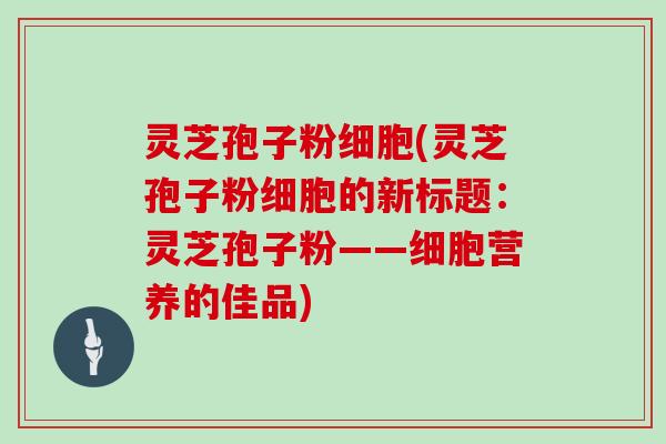 灵芝孢子粉细胞(灵芝孢子粉细胞的新标题：灵芝孢子粉——细胞营养的佳品)