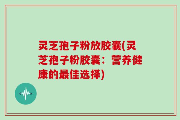 灵芝孢子粉放胶囊(灵芝孢子粉胶囊：营养健康的最佳选择)