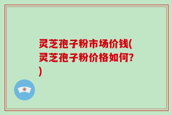 灵芝孢子粉市场价钱(灵芝孢子粉价格如何？)