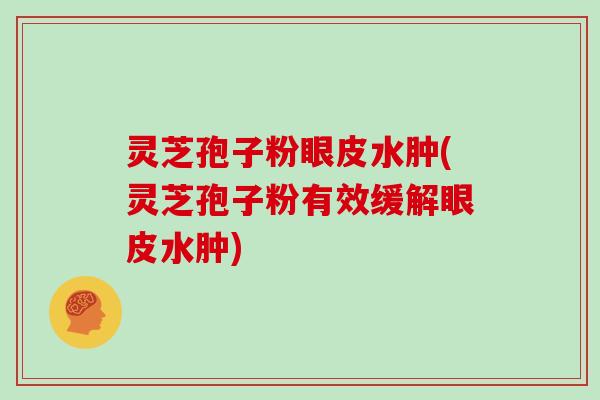 灵芝孢子粉眼皮水肿(灵芝孢子粉有效缓解眼皮水肿)