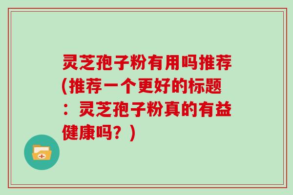 灵芝孢子粉有用吗推荐(推荐一个更好的标题：灵芝孢子粉真的有益健康吗？)