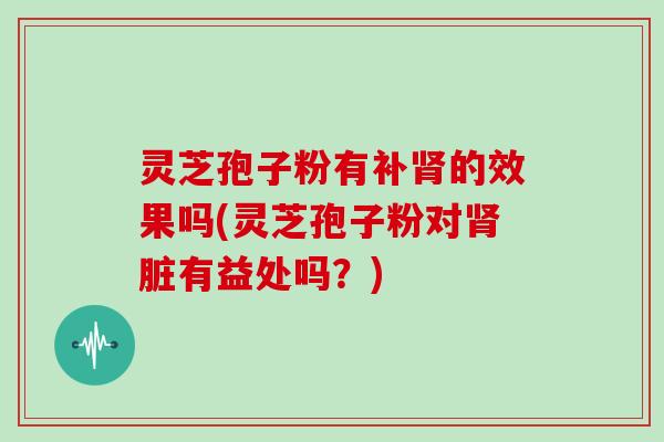 灵芝孢子粉有补肾的效果吗(灵芝孢子粉对肾脏有益处吗？)