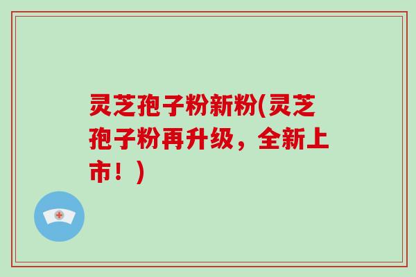 灵芝孢子粉新粉(灵芝孢子粉再升级，全新上市！)