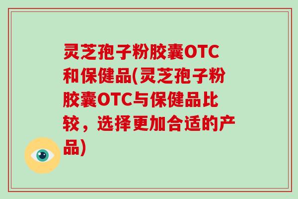 灵芝孢子粉胶囊OTC和保健品(灵芝孢子粉胶囊OTC与保健品比较，选择更加合适的产品)