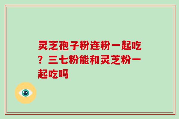灵芝孢子粉连粉一起吃？三七粉能和灵芝粉一起吃吗