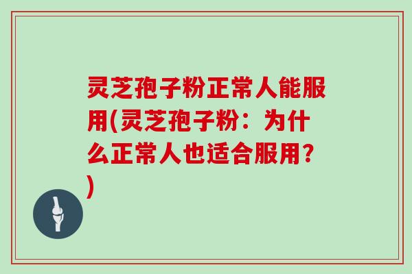 灵芝孢子粉正常人能服用(灵芝孢子粉：为什么正常人也适合服用？)