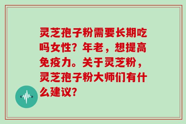 灵芝孢子粉需要长期吃吗女性？年老，想提高免疫力。关于灵芝粉，灵芝孢子粉大师们有什么建议？
