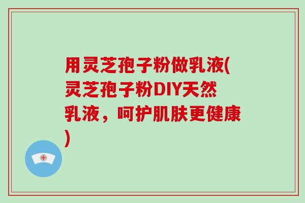 用灵芝孢子粉做乳液(灵芝孢子粉DIY天然乳液，呵护肌肤更健康)-第1张图片-灵芝大师