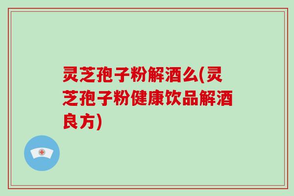 灵芝孢子粉解酒么(灵芝孢子粉健康饮品解酒良方)
