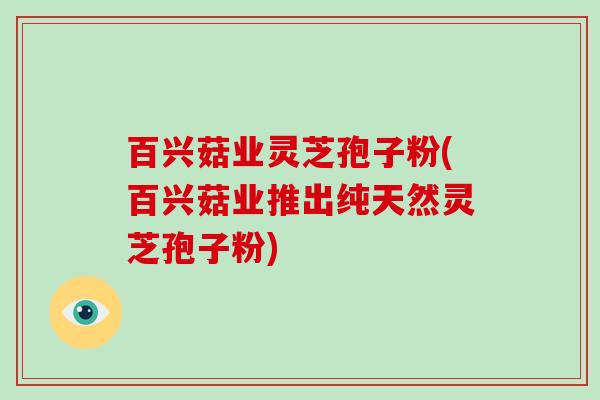 百兴菇业灵芝孢子粉(百兴菇业推出纯天然灵芝孢子粉)