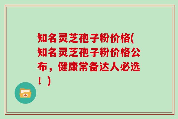 知名灵芝孢子粉价格(知名灵芝孢子粉价格公布，健康常备达人必选！)