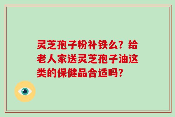 灵芝孢子粉补铁么?给老人家送灵芝孢子油这类的保健品合适吗?-第1张图片-灵芝大师 灵芝孢子粉补铁么?给老人家送灵芝孢子油这类的保健品合适吗?-第1张图片-灵芝大师