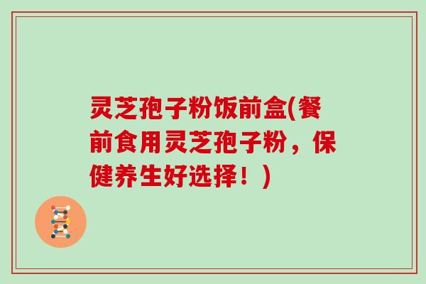 灵芝孢子粉饭前盒(餐前食用灵芝孢子粉，保健养生好选择！)