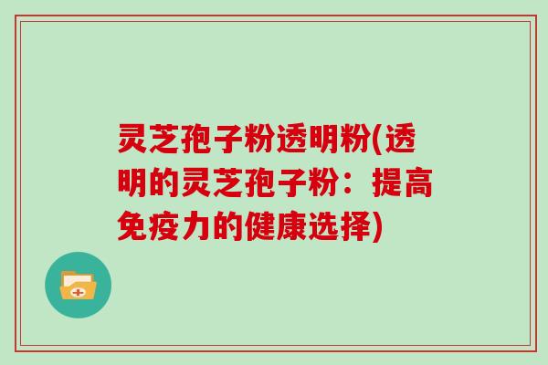 灵芝孢子粉透明粉(透明的灵芝孢子粉：提高免疫力的健康选择)