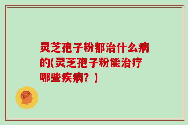 灵芝孢子粉都治什么病的(灵芝孢子粉能治疗哪些疾病？)