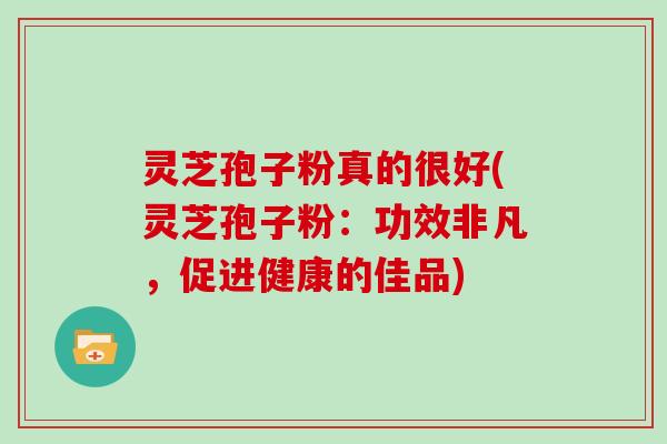 灵芝孢子粉真的很好(灵芝孢子粉：功效非凡，促进健康的佳品)