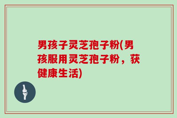 男孩子灵芝孢子粉(男孩服用灵芝孢子粉，获健康生活)