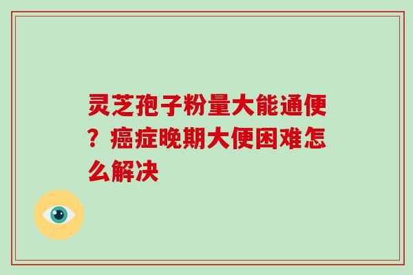 灵芝孢子粉量大能通便？癌症晚期大便困难怎么解决