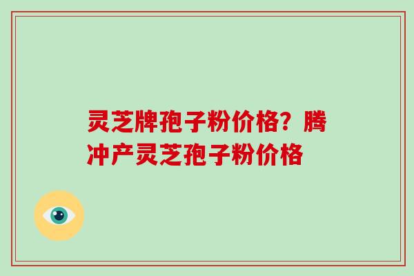 灵芝牌孢子粉价格？腾冲产灵芝孢子粉价格
