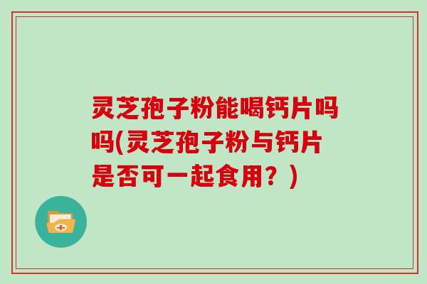 灵芝孢子粉能喝钙片吗吗(灵芝孢子粉与钙片是否可一起食用？)