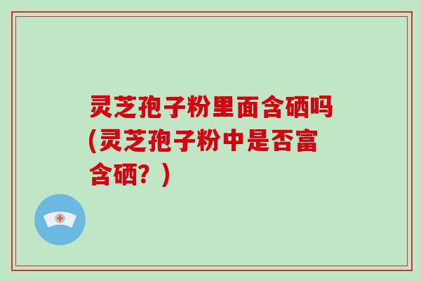 灵芝孢子粉里面含硒吗(灵芝孢子粉中是否富含硒？)