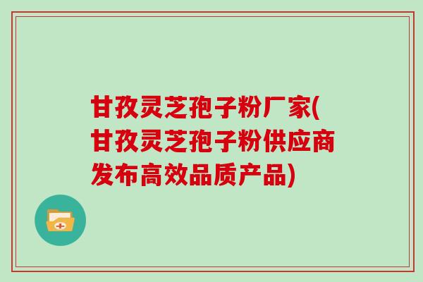甘孜灵芝孢子粉厂家(甘孜灵芝孢子粉供应商发布高效品质产品)