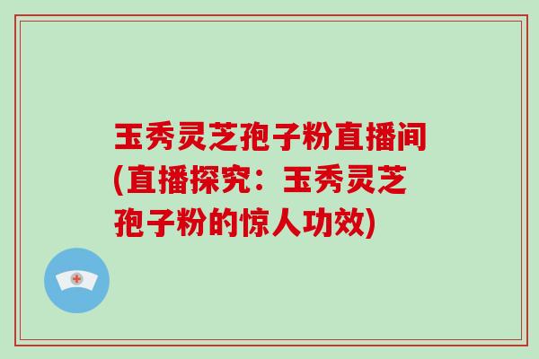 玉秀灵芝孢子粉直播间(直播探究：玉秀灵芝孢子粉的惊人功效)