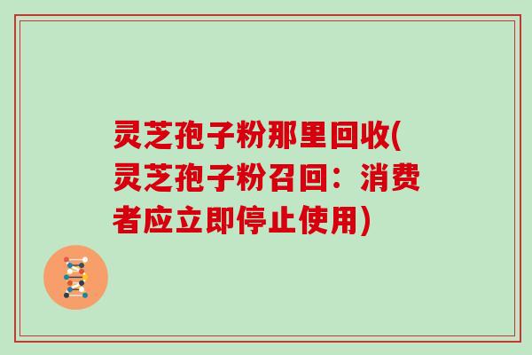 灵芝孢子粉那里回收(灵芝孢子粉召回：消费者应立即停止使用)