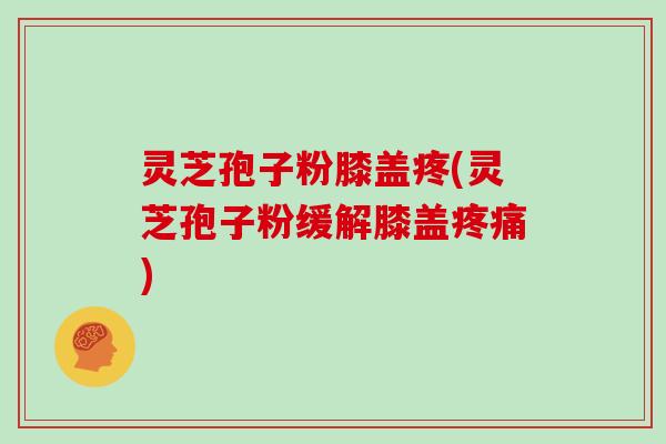 灵芝孢子粉膝盖疼(灵芝孢子粉缓解膝盖疼痛)