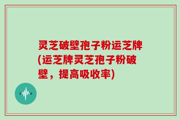 灵芝破壁孢子粉运芝牌(运芝牌灵芝孢子粉破壁，提高吸收率)