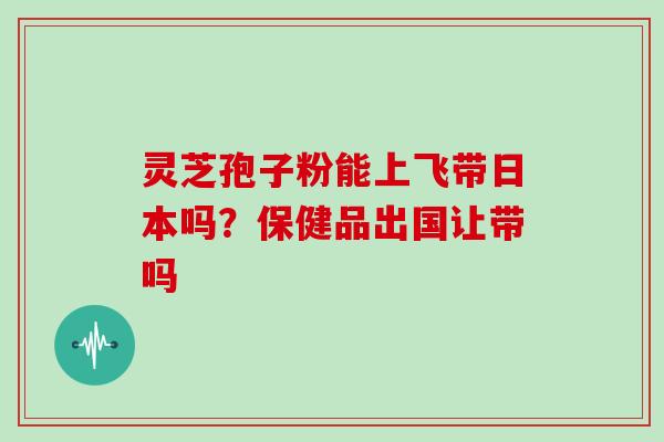 灵芝孢子粉能上飞带日本吗?保健品出国让带吗-第1张图片-灵芝大师 灵芝孢子粉能上飞带日本吗?保健品出国让带吗-第1张图片-灵芝大师