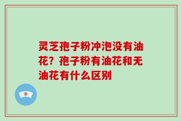 灵芝孢子粉冲泡没有油花？孢子粉有油花和无油花有什么区别