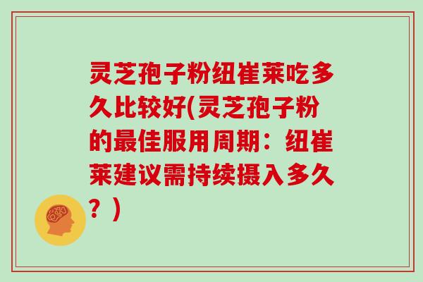 灵芝孢子粉纽崔莱吃多久比较好(灵芝孢子粉的最佳服用周期：纽崔莱建议需持续摄入多久？)