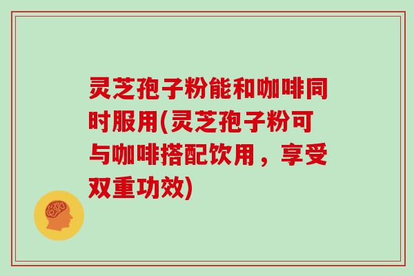 灵芝孢子粉能和咖啡同时服用(灵芝孢子粉可与咖啡搭配饮用，享受双重功效)